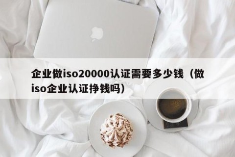 企业做iso20000认证需要多少钱（做iso企业认证挣钱吗）