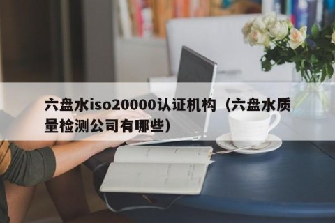 六盘水iso20000认证机构（六盘水质量检测公司有哪些）