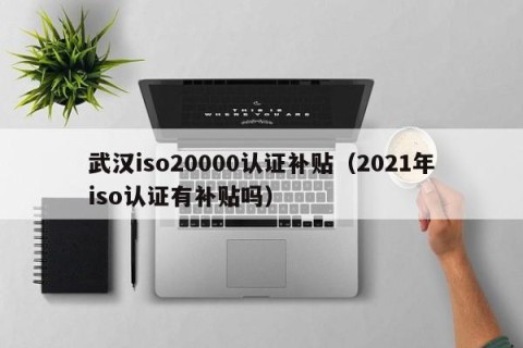 武汉iso20000认证补贴（2021年iso认证有补贴吗）