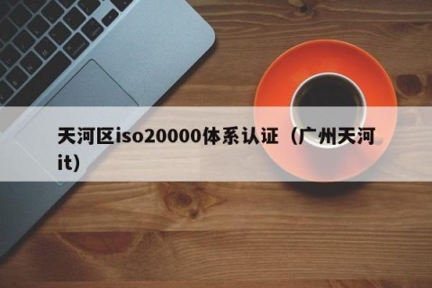 天河区iso20000体系认证（广州天河it）