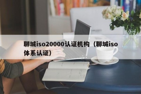 聊城iso20000认证机构（聊城iso体系认证）