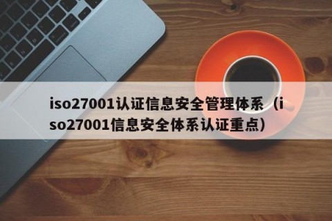 iso27001认证信息安全管理体系（iso27001信息安全体系认证重点）