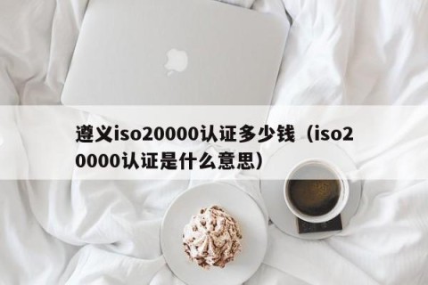 遵义iso20000认证多少钱（iso20000认证是什么意思）