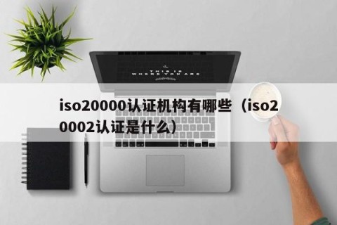 iso20000认证机构有哪些（iso20002认证是什么）