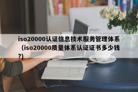 iso20000认证信息技术服务管理体系（iso20000质量体系认证证书多少钱?）