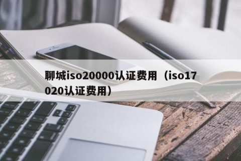 聊城iso20000认证费用（iso17020认证费用）