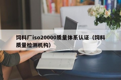 饲料厂iso20000质量体系认证（饲料质量检测机构）