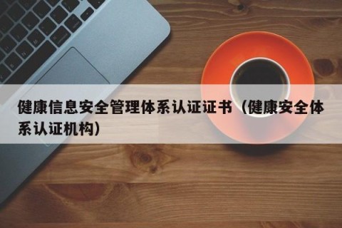 健康信息安全管理体系认证证书（健康安全体系认证机构）