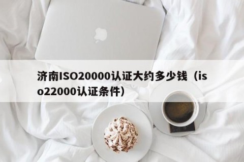 济南ISO20000认证大约多少钱（iso22000认证条件）