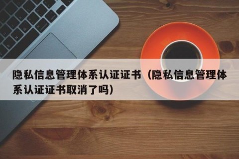 隐私信息管理体系认证证书（隐私信息管理体系认证证书取消了吗）