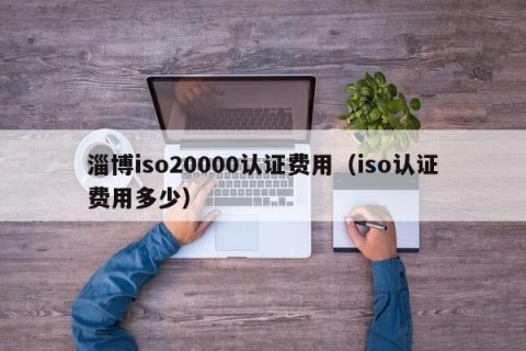 淄博iso20000认证费用（iso认证费用多少）