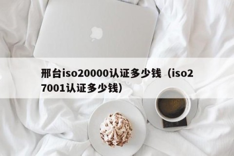 邢台iso20000认证多少钱（iso27001认证多少钱）