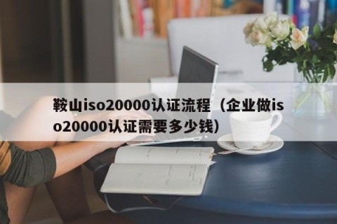 鞍山iso20000认证流程（企业做iso20000认证需要多少钱）