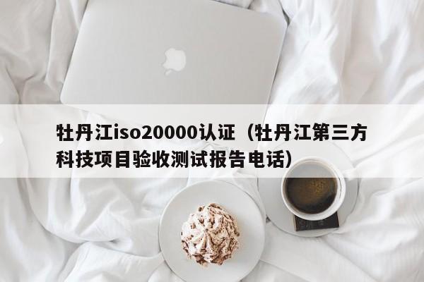 牡丹江iso20000认证(牡丹江第三方科技项目验收测试报告电话)