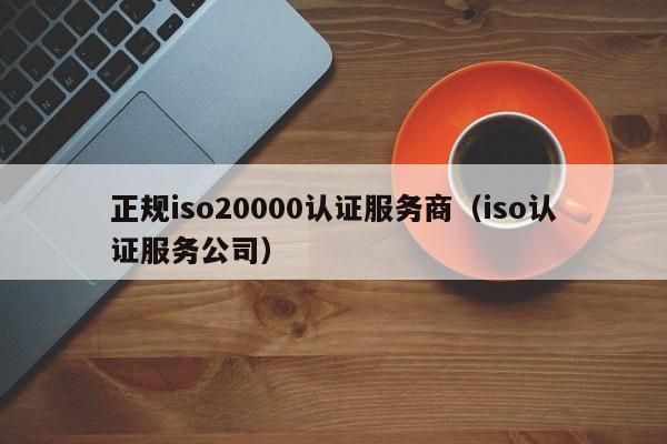 正规iso20000认证服务商(iso认证服务公司)
