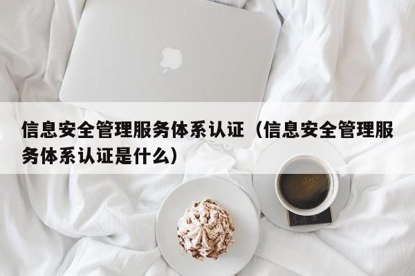 信息安全管理服务体系认证(信息安全管理服务体系认证是什么)